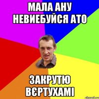 Мала ану невиебуйся ато закрутю вєртухамі