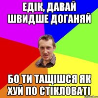 Едік, давай швидше доганяй бо ти тащішся як хуй по стікловаті