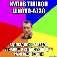 купив тілівон Lenovo-a730 відпіздили і забрали узналишо кітайський ще 2 рази відпіздили