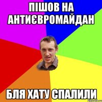 пішов на антиєвромайдан бля хату спалили