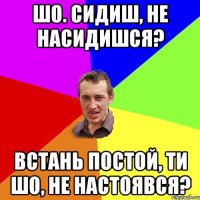 Шо. сидиш, не насидишся? Встань постой, ти шо, не настоявся?