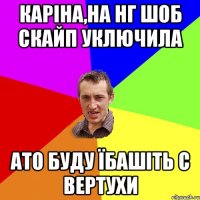 Каріна,на нг шоб скайп уключила ато буду їбашіть с вертухи