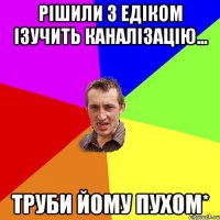 РІШИЛИ З ЕДІКОМ ІЗУЧИТЬ КАНАЛІЗАЦІЮ... ТРУБИ ЙОМУ ПУХОМ*