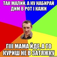 так малий, а ну набирай дим в рот і кажи Гііі мама йде, а то куриш не в затяжку