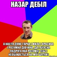 Назар дебіл А Настя дуже гарна і мила і красива і розумна дівчина..да і ахуєна подруга яка розуміє тебе і необіжається на мої шутки)