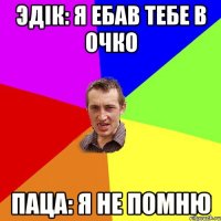 Эдік: я ебав тебе в очко Паца: я не помню