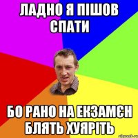 Ладно я пішов спати бо рано на екзамєн блять хуяріть