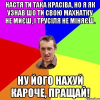 НАСТЯ ТИ ТАКА КРАСІВА, НО Я ЯК УЗНАВ ШО ТИ СВОЮ МАХНАТКУ НЕ МИЄШ, І ТРУСІЛЯ НЕ МІНЯЄШ. НУ ЙОГО НАХУЙ КАРОЧЕ, ПРАЩАЙ!