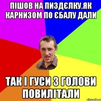 пiшов на пиздЄлку.як карнизом по Єбалу дали так i гуси з голови повилiтали