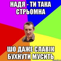 надя - ти така стрьомна шо даже славік бухнути мусить