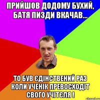 прийшов додому бухий, батя пизди вкачав... то був єдінствений раз коли ученік превосходіт свого учітєля !