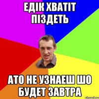 Едік хватіт піздеть Ато не узнаеш шо будет завтра