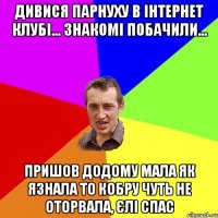 дивися парнуху в інтернет клубі... знакомі побачили... пришов додому мала як язнала то кобру чуть не оторвала, єлі спас