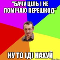 "Бачу ціль і не помічаю перешкод" Ну то іді нахуй