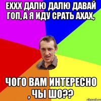 Еххх далю далю давай гоп, а я иду срать ахах, Чого вам интересно , чы шо??