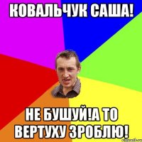 Ковальчук Саша! Не бушуй!а то вертуху зроблю!