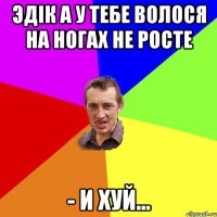 Эдік а у тебе волося на ногах не росте - И хуй...