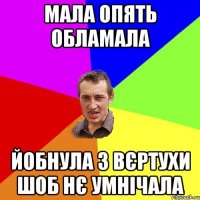 мала опять обламала йобнула з вєртухи шоб нє умнічала