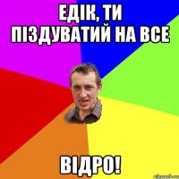 Едік, ти піздуватий на все відро!