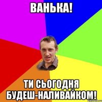 ванька! ти сьогодня будеш-наливайком!