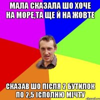 Мала сказала шо хоче на море,та ще й на жовте сказав шо після 2 бутилок по 2,5 ісполню мічту