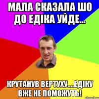 Мала сказала шо до Едіка уйде... крутанув вертуху....едіку вже не поможуть!