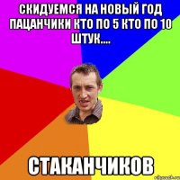 скидуемся на новый год пацанчики кто по 5 кто по 10 штук.... стаканчиков