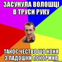 ЗАСУНУЛА ВОЛОШЦІ В ТРУСИ РУКУ ТАКОЄ ЧЕСТВО ШО КОНЯ З ЛАДОШКИ ПОКОРМИВ