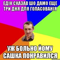 Едік сказав шо дамо еще три дня для голасованія уж больно йому сашка понравился