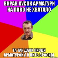 вкрав кусок арматури на пиво не хватало та так дали пизди арматурой я й пить бросив!