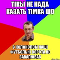 тікы не нада казать тімка шо з колоколом наші футбольні ворота не завалював