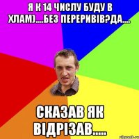 я к 14 числу буду в хлам)....без переривів?да.... сказав як відрізав.....