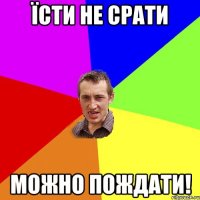 Їсти не срати можно пождати!