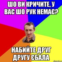 ШО ВИ КРИЧИТЕ, У ВАС ШО РУК НЕМАЄ? НАБИЙТЕ ДРУГ ДРУГУ ЄБАЛА