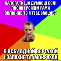 калєга,ти шо думаєш єслі лисий і рєжим рами включив то я тебе засцяв? Я вєбу одной вєртухой і запахне тут мокрухой