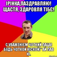 Ірінка,паздравляю! Щастя, здаровля тібє! С уваженієм ЧОТКИЙ ПАЦА! Будь чоткой кіской)* ай лав ю.