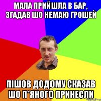 мала прийшла в бар, згадав шо немаю грошей пішов додому сказав шо п*яного принесли