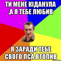 Ти мене кіданула ,а я тебе любив я заради тебе свого пса втопив