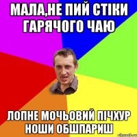 Мала,не пий стіки гарячого чаю лопне мочьовий пічхур ноши обшпариш