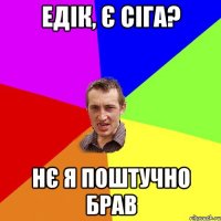 Едік, Є СІГА? НЄ Я поштучно брав