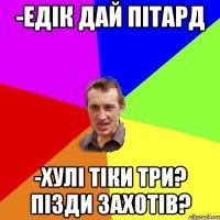 -едік дай пітард -хулі тіки три? пізди захотів?