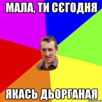 мала, ти сєгодня якась дьорганая