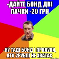 -ДАЙТЕ БОНД ДВІ ПАЧКИ -20 ГРН -НУ ТАДІ БОНД І ПРИЛУКИ, АТО 2РУБЛІ НЕ ХВАТАЄ