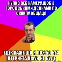 Купив веб камеру,шоб з городськими дєвками по скайпу общаця едік каже шо я лох,бо без інтернета ніхуя не буде