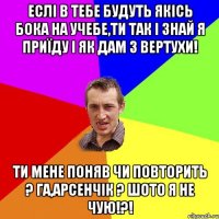 еслі в тебе будуть якісь бока на учебе,ти так і знай я приїду і як дам з вертухи! ТИ мене поняв чи повторить ? га,Арсенчік ? шото я не чую!?!