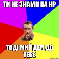 Ти не знами на НР Тоді ми йдем до тебе