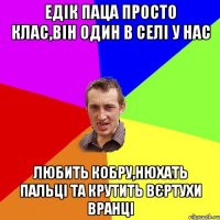 Едік паца просто клас,він один в селі у нас Любить кобру,нюхать пальці та крутить вєртухи вранці