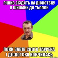 Рішив зїздить на діскотєку в шишаки до тьолок поки завів свого таурека і діскотєка кончилась