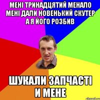 мені тринадцятий менало мені дали новенький скутер а я його розбив шукали запчасті и мене