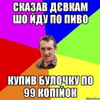 сказав дєвкам шо йду по пиво купив булочку по 99 копійок